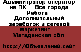 Админитратор-оператор на ПК  - Все города Работа » Дополнительный заработок и сетевой маркетинг   . Магаданская обл.